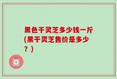 黑色干灵芝多少钱一斤(黑干灵芝售价是多少？)