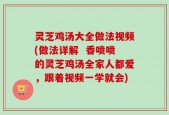 灵芝鸡汤大全做法视频(做法详解  香喷喷的灵芝鸡汤全家人都爱，跟着视频一学就会)