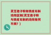 灵芝孢子粉和铁皮石斛功效区别(灵芝孢子粉与铁皮石斛的功效有何不同？)