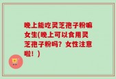 晚上能吃灵芝孢子粉嘛女生(晚上可以食用灵芝孢子粉吗？女性注意啦！)