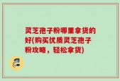 灵芝孢子粉哪里拿货的好(购买优质灵芝孢子粉攻略，轻松拿货)