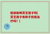 癌症能喝灵芝孢子吗(灵芝孢子有助于抗癌治疗吗？)