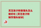 灵芝孢子粉做馒头怎么做好吃 (灵芝孢子粉制作馒头秘诀)