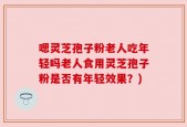 嗯灵芝孢子粉老人吃年轻吗老人食用灵芝孢子粉是否有年轻效果？)