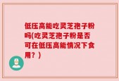 低压高能吃灵芝孢子粉吗(吃灵芝孢子粉是否可在低压高能情况下食用？)