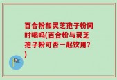 百合粉和灵芝孢子粉同时喝吗(百合粉与灵芝孢子粉可否一起饮用？)
