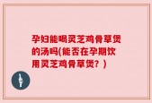 孕妇能喝灵芝鸡骨草煲的汤吗(能否在孕期饮用灵芝鸡骨草煲？)