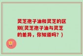 灵芝孢子油和灵芝的区别(灵芝孢子油与灵芝的差异，你知道吗？)