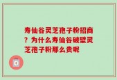 寿仙谷灵芝孢子粉招商？为什么寿仙谷破壁灵芝孢子粉那么贵呢