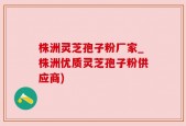 株洲灵芝孢子粉厂家_株洲优质灵芝孢子粉供应商)