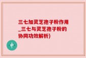 三七加灵芝孢子粉作用_三七与灵芝孢子粉的协同功效解析)