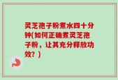 灵芝孢子粉煮水四十分钟(如何正确煮灵芝孢子粉，让其充分释放功效？)