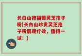 长白山孢福德灵芝孢子粉(长白山珍贵灵芝孢子粉展现疗效，值得一试！)