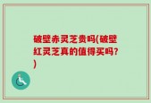破壁赤灵芝贵吗(破壁红灵芝真的值得买吗？)