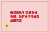 做灵芝教学(灵芝种植教程：如何成功种植高品质灵芝