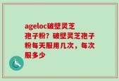 ageloc破壁灵芝孢子粉？破壁灵芝孢子粉每天服用几次，每次服多少