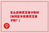 怎么区别灵芝孢子粉好(如何区分优质灵芝孢子粉？)