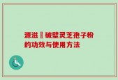 源滋湶破壁灵芝孢子粉的功效与使用方法