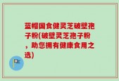 蓝帽国食健灵芝破壁孢子粉(破壁灵芝孢子粉，助您拥有健康食用之选)