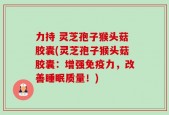 力持 灵芝孢子猴头菇胶囊(灵芝孢子猴头菇胶囊：增强免疫力，改善睡眠质量！)
