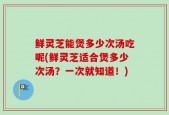 鲜灵芝能煲多少次汤吃呢(鲜灵芝适合煲多少次汤？一次就知道！)