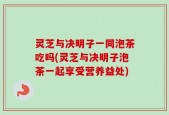 灵芝与决明子一同泡茶吃吗(灵芝与决明子泡茶一起享受营养益处)