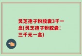 灵芝孢子粉胶囊3千一盒(灵芝孢子粉胶囊：三千元一盒)