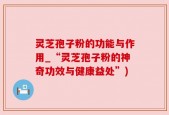 灵芝孢子粉的功能与作用_“灵芝孢子粉的神奇功效与健康益处”)