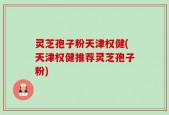 灵芝孢子粉天津权健(天津权健推荐灵芝孢子粉)