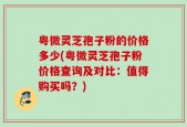 粤微灵芝孢子粉的价格多少(粤微灵芝孢子粉价格查询及对比：值得购买吗？)