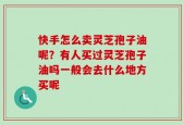快手怎么卖灵芝孢子油呢？有人买过灵芝孢子油吗一般会去什么地方买呢