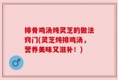 排骨鸡汤炖灵芝的做法窍门(灵芝炖排鸡汤，营养美味又滋补！)