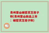 贵州雷山破壁灵芝孢子粉(贵州雷山新品上市：破壁灵芝孢子粉)