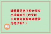 破壁灵芝孢子粉六周岁小孩能吃不 (六岁以下儿童可否服用破壁灵芝孢子粉？)