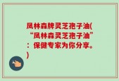 凤林森牌灵芝孢子油(“凤林森灵芝孢子油”：保健专家为你分享。)