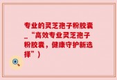 专业的灵芝孢子粉胶囊_“高效专业灵芝孢子粉胶囊，健康守护新选择”)