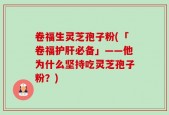 卷福生灵芝孢子粉(「卷福护肝必备」——他为什么坚持吃灵芝孢子粉？)