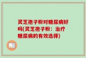 灵芝孢子粉对糖尿病好吗(灵芝孢子粉：治疗糖尿病的有效选择)