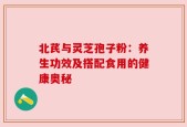 北芪与灵芝孢子粉：养生功效及搭配食用的健康奥秘