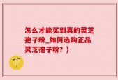 怎么才能买到真的灵芝孢子粉_如何选购正品灵芝孢子粉？)