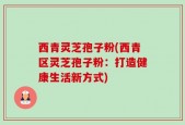 西青灵芝孢子粉(西青区灵芝孢子粉：打造健康生活新方式)