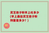 灵芝孢子粉早上吃多少(早上最佳灵芝孢子粉剂量是多少？)