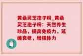 黄桑灵芝孢子粉_黄桑灵芝孢子粉：天然养生珍品，提高免疫力，延缓衰老，增强体力