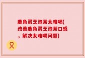 鹿角灵芝泡茶太难喝(改善鹿角灵芝泡茶口感，解决太难喝问题)