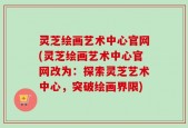 灵芝绘画艺术中心官网(灵芝绘画艺术中心官网改为：探索灵芝艺术中心，突破绘画界限)