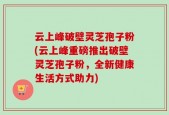云上峰破壁灵芝孢子粉(云上峰重磅推出破壁灵芝孢子粉，全新健康生活方式助力)