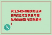 灵芝多肽和糖肽的区别和功效(灵芝多肽与糖肽功效差别与区别解析)