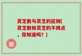 灵芝散与灵芝的区别(灵芝散和灵芝的不同点，你知道吗？)