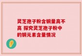 灵芝孢子粉含铜量高不高 探究灵芝孢子粉中的铜元素含量情况