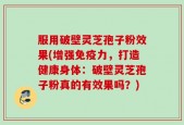 服用破壁灵芝孢子粉效果(增强免疫力，打造健康身体：破壁灵芝孢子粉真的有效果吗？)